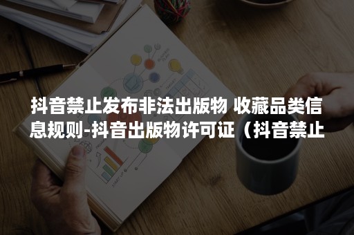 抖音禁止发布非法出版物 收藏品类信息规则-抖音出版物许可证（抖音禁止发布作品处罚怎么解除）