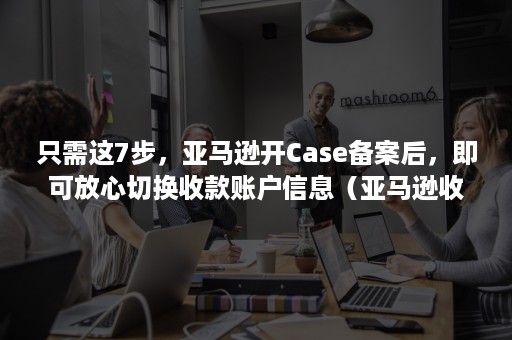 只需这7步，亚马逊开Case备案后，即可放心切换收款账户信息（亚马逊收款账户注册）