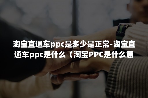 淘宝直通车ppc是多少是正常-淘宝直通车ppc是什么（淘宝PPC是什么意思）