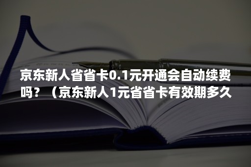 京东新人省省卡0.1元开通会自动续费吗？（京东新人1元省省卡有效期多久）