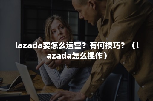 lazada要怎么运营？有何技巧？（lazada怎么操作）