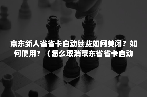 京东新人省省卡自动续费如何关闭？如何使用？（怎么取消京东省省卡自动续费）