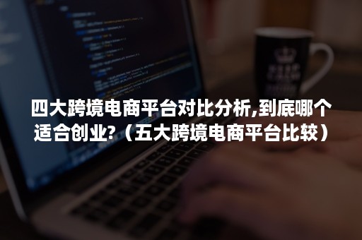 四大跨境电商平台对比分析,到底哪个适合创业?（五大跨境电商平台比较）