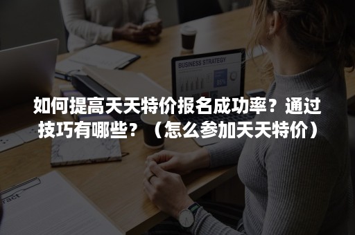 如何提高天天特价报名成功率？通过技巧有哪些？（怎么参加天天特价）