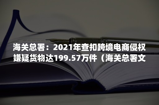 海关总署：2021年查扣跨境电商侵权嫌疑货物达199.57万件（海关总署文告 跨境电商）