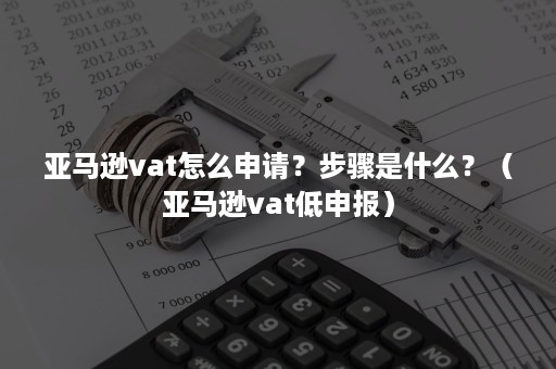 亚马逊vat怎么申请？步骤是什么？（亚马逊vat低申报）