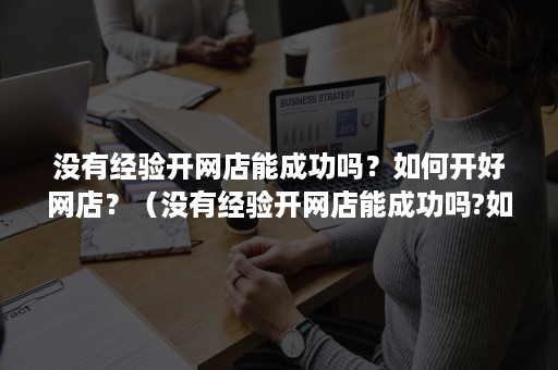 没有经验开网店能成功吗？如何开好网店？（没有经验开网店能成功吗?如何开好网店呢）