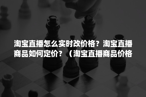 淘宝直播怎么实时改价格？淘宝直播商品如何定价？（淘宝直播商品价格怎么设置）