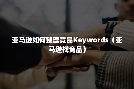 亚马逊如何整理竞品Keywords（亚马逊找竞品）