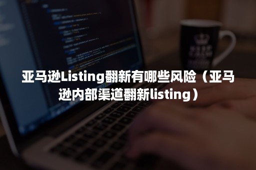 亚马逊Listing翻新有哪些风险（亚马逊内部渠道翻新listing）