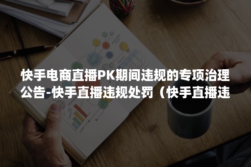 快手电商直播PK期间违规的专项治理公告-快手直播违规处罚（快手直播违规都有哪些）