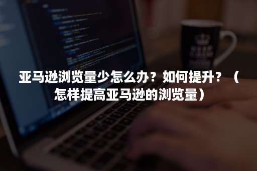 亚马逊浏览量少怎么办？如何提升？（怎样提高亚马逊的浏览量）