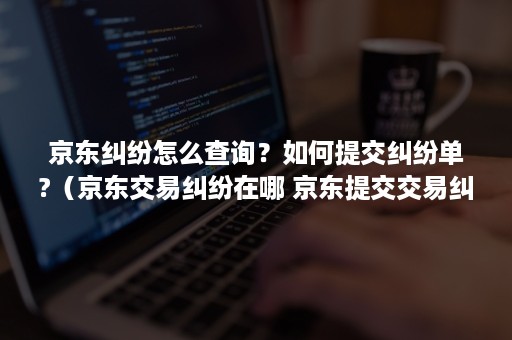 京东纠纷怎么查询？如何提交纠纷单?（京东交易纠纷在哪 京东提交交易纠纷单指引）