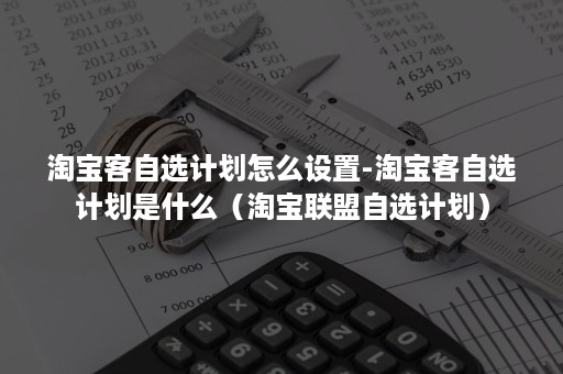 淘宝客自选计划怎么设置-淘宝客自选计划是什么（淘宝联盟自选计划）