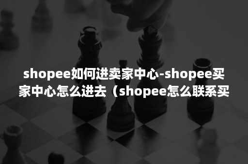 shopee如何进卖家中心-shopee买家中心怎么进去（shopee怎么联系买家）