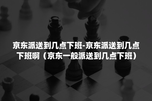 京东派送到几点下班-京东派送到几点下班啊（京东一般派送到几点下班）