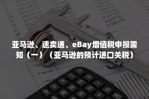 亚马逊、速卖通、eBay增值税申报需知（一）（亚马逊的预计进口关税）