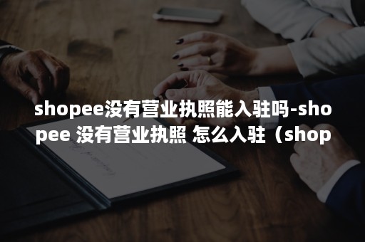 shopee没有营业执照能入驻吗-shopee 没有营业执照 怎么入驻（shopee没有其他平台的店铺可以入驻吗）