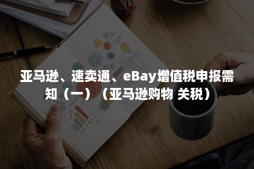 亚马逊、速卖通、eBay增值税申报需知（一）（亚马逊购物 关税）