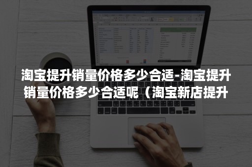 淘宝提升销量价格多少合适-淘宝提升销量价格多少合适呢（淘宝新店提升销量的40个必知技巧）