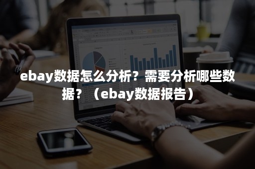 ebay数据怎么分析？需要分析哪些数据？（ebay数据报告）