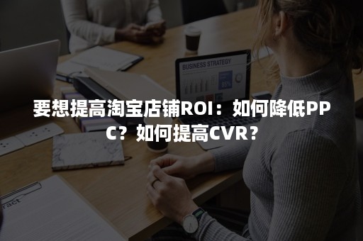 要想提高淘宝店铺ROI：如何降低PPC？如何提高CVR？