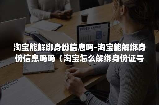 淘宝能解绑身份信息吗-淘宝能解绑身份信息吗吗（淘宝怎么解绑身份证号码）