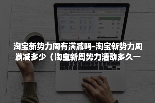 淘宝新势力周有满减吗-淘宝新势力周满减多少（淘宝新周势力活动多久一次）