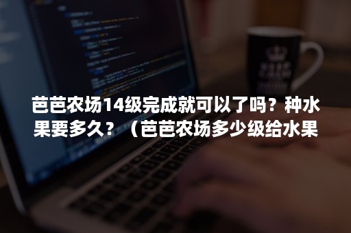 芭芭农场14级完成就可以了吗？种水果要多久？（芭芭农场多少级给水果）