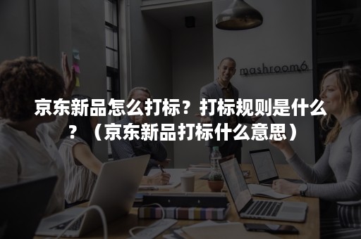 京东新品怎么打标？打标规则是什么？（京东新品打标什么意思）