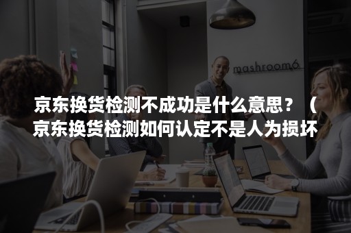 京东换货检测不成功是什么意思？（京东换货检测如何认定不是人为损坏）