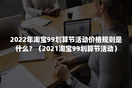 2022年淘宝99划算节活动价格规则是什么？（2021淘宝99划算节活动）