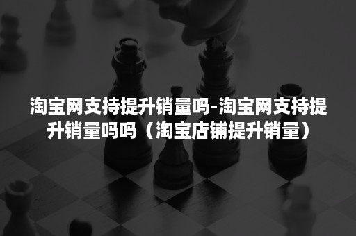 淘宝网支持提升销量吗-淘宝网支持提升销量吗吗（淘宝店铺提升销量）