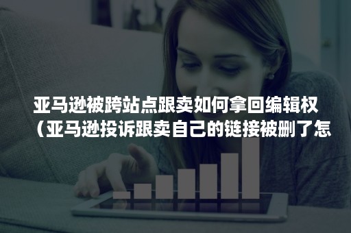 亚马逊被跨站点跟卖如何拿回编辑权（亚马逊投诉跟卖自己的链接被删了怎么解决）