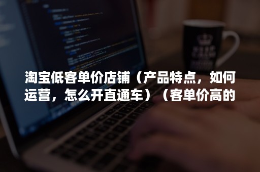 淘宝低客单价店铺（产品特点，如何运营，怎么开直通车）（客单价高的产品怎么运营）