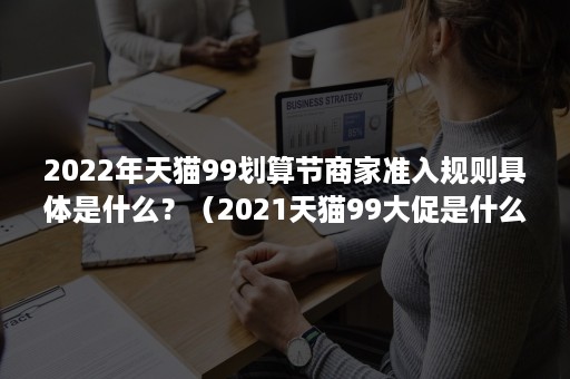 2022年天猫99划算节商家准入规则具体是什么？（2021天猫99大促是什么时间）