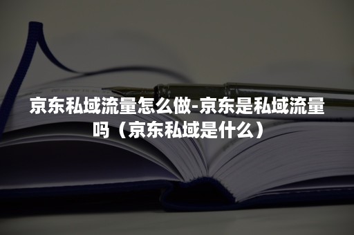 京东私域流量怎么做-京东是私域流量吗（京东私域是什么）