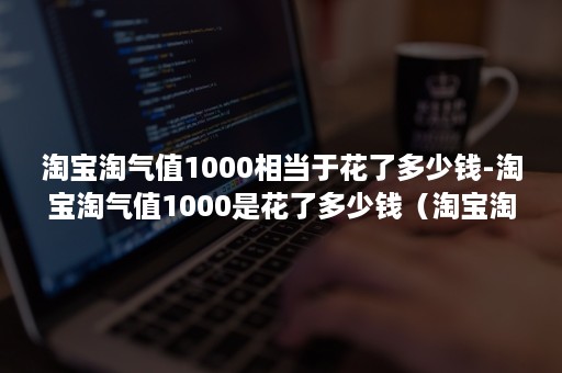 淘宝淘气值1000相当于花了多少钱-淘宝淘气值1000是花了多少钱（淘宝淘气值1000要花多少钱）