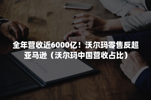 全年营收近6000亿！沃尔玛零售反超亚马逊（沃尔玛中国营收占比）