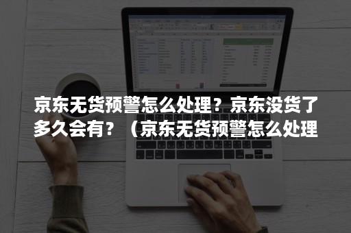 京东无货预警怎么处理？京东没货了多久会有？（京东无货预警怎么处理?京东没货了多久会有回应）