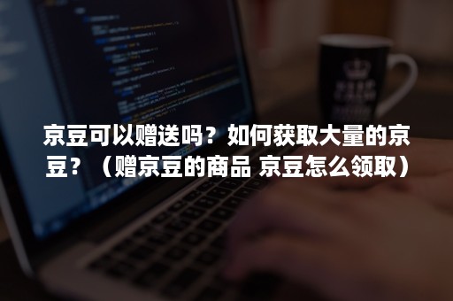 京豆可以赠送吗？如何获取大量的京豆？（赠京豆的商品 京豆怎么领取）