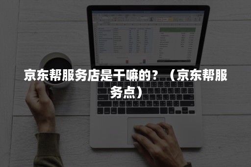 京东帮服务店是干嘛的?(京东帮服务点) 京东帮服务店是干嘛的?(京东帮服务点)