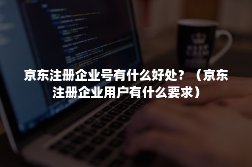 京东注册企业号有什么好处?(京东注册企业用户有什么要求) 京东注册企业号有什么好处?(京东注册企业用户有什么要求)