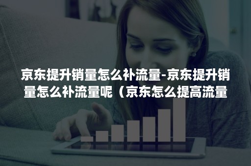 京东提升销量怎么补流量-京东提升销量怎么补流量呢（京东怎么提高流量）