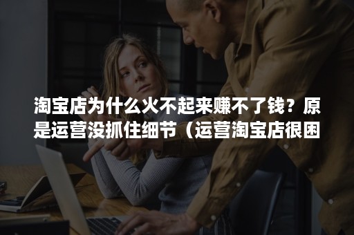 淘宝店为什么火不起来赚不了钱?原是运营没抓住细节(运营淘宝店很困难吗) 淘宝店为什么火不起来赚不了钱?原是运营没抓住细节(运营淘宝店很困难吗)