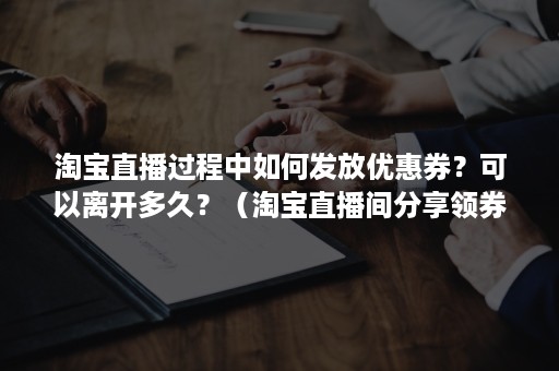 淘宝直播过程中如何发放优惠券？可以离开多久？（淘宝直播间分享领券怎么设置）