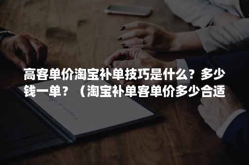 高客单价淘宝补单技巧是什么？多少钱一单？（淘宝补单客单价多少合适）