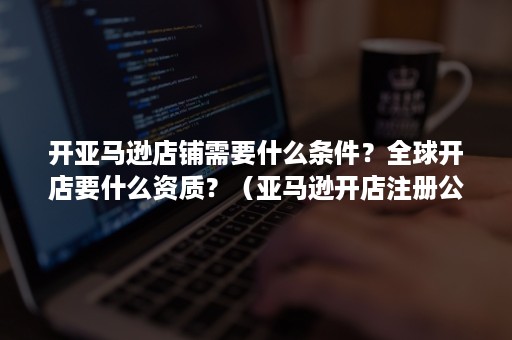 开亚马逊店铺需要什么条件？全球开店要什么资质？（亚马逊开店注册公司有什么要求）