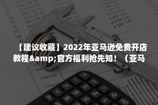 【建议收藏】2022年亚马逊免费开店教程&官方福利抢先知！（亚马逊开店入门）