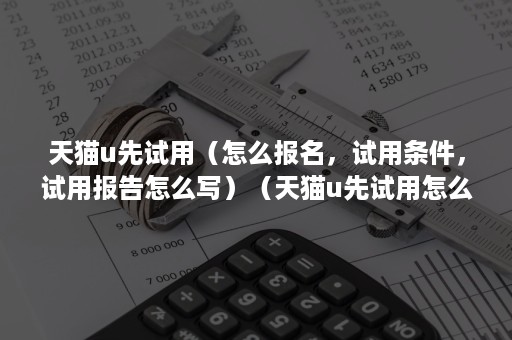 天猫u先试用（怎么报名，试用条件，试用报告怎么写）（天猫u先试用怎么申请）